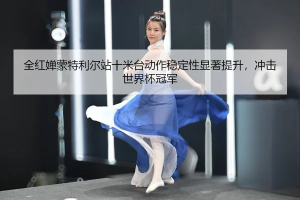 全红婵蒙特利尔站十米台动作稳定性显著提升，冲击世界杯冠军